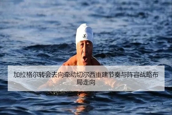 加拉格尔转会去向牵动切尔西重建节奏与阵容战略布局走向