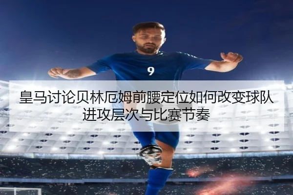 皇马讨论贝林厄姆前腰定位如何改变球队进攻层次与比赛节奏