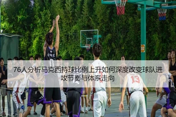 76人分析马克西持球比例上升如何深度改变球队进攻节奏与体系走向
