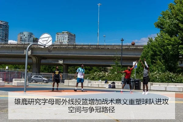 雄鹿研究字母哥外线投篮增加战术意义重塑球队进攻空间与争冠路径